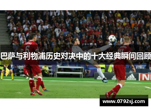 巴萨与利物浦历史对决中的十大经典瞬间回顾